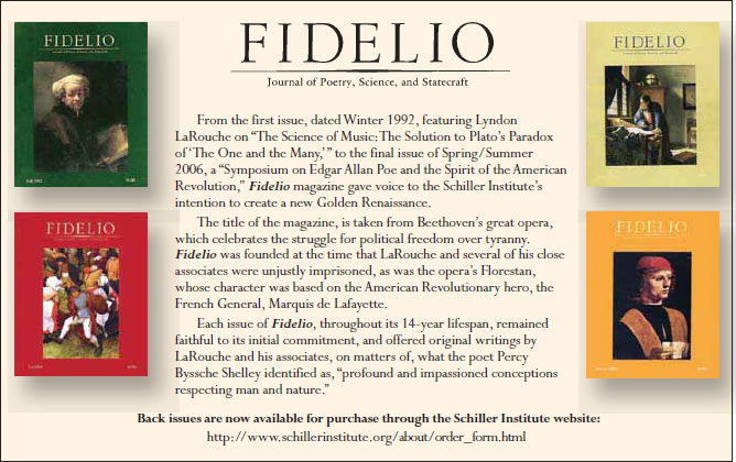 Order Fidelio back issues. Fidelio, Journal of Poetry, Science, and Statecraft.  From the first issue,dated Winter 1992, featuring Lyndon LaRouche on “The Science of Music: The Solution to Plato's Paradox of 'The One And the Many' ”, to the final issue of Spring/Summer 2006, a “Symposium on Edgar Allan Poe and the Spirit of the American Revolution”, Fidelio magazine gave voice to the Schiller Institute's intention to create a new Golden Renaissance.
The title of the magazine, is taken from Beethoven's great opera,... 