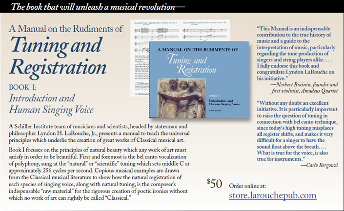 A Manual on the Rudiments of
Tuning and
Registration
BOOK I:
Introduction and
Human Singing Voice
A Schiller Institute team of musicians and scientists, headed by statesman and
philosopher Lyndon H. LaRouche, Jr., presents a manual to teach the universal
principles which underlie the creation of great works of Classical musical art.
Book I focuses on the principles of natural beauty which any work of art must
satisfy in order to be beautiful. First and foremost is the bel canto vocalization
of polyphony, sung at the �natural� or �scientific� tuning which sets middle C at
approximately 256 cycles per second. Copious musical examples are drawn
from the Classical musical literature to show how the natural registration of
each species of singing voice, along with natural tuning, is the composer�s
indispensable �raw material� for the rigorous creation of poetic ironies without
which no work of art can rightly be called �Classical.� �This Manual is an indispensable
contribution to the true history of
music and a guide to the
interpretation of music, particularly
regarding the tone production of
singers and string players alike. . . .
I fully endorse this book and
congratulate Lyndon LaRouche on
his initiative.�
�Norbert Brainin, founder and
first violinist, Amadeus Quartet.
�Without any doubt an excellent
initiative. It is particularly important
to raise the question of tuning in
connection with bel canto technique,
since today's high tuning misplaces
all register shifts, and makes it very
difficult for a singer to have the
sound float above the breath. . . .
What is true for the voice, is also
true for instruments.�
�Carlo Bergonzi.
$50 Order online at:
store.larouchepub.com